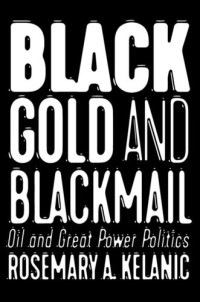 Rosemary A. Kelanic — Black Gold and Blackmail: Oil and Great Power Politics