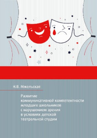 Мжельская Н.В. — Развитие коммуникативной компетентности младших школьников с нарушением зрения в условиях детской театральной студии: монография