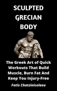 Fotis Chatzinicolaou — Sculpted Grecian Body: The Greek Art of Quick Workouts That Build Muscle, Burn Fat And Keep You Injury-Free