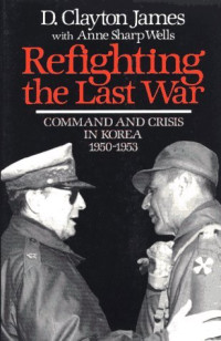 D. Clayton James — Refighting the Last War: Command and Crisis in Korea 1950-1953