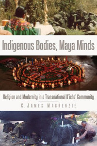 C. James MacKenzie — Indigenous bodies, Maya Minds: Religion and Modernity in a Transnational K'iche' community