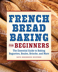 Katie Rosenhouse Kuczynski — French Bread Baking Cookbook for Beginners: The Essential Guide to Baking Baguettes, Boules, Brioche, and More