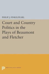 Philip J. Finkelpearl — Court and Country Politics in the Plays of Beaumont and Fletcher