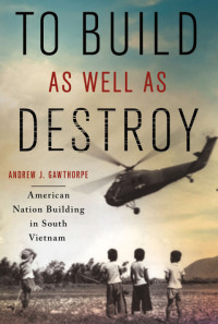 Andrew J. Gawthorpe — To Build as Well as Destroy : American Nation Building in South Vietnam