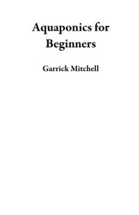 Garrick Mitchell — Aquaponics for Beginners: An Aquaponic Gardening Book to Building Your Own Aquaponics Growing System to Raise Plants and Fish