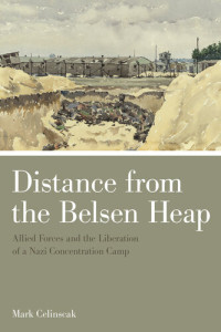 Mark Celinscak — Distance from the Belsen Heap: Allied Forces and the Liberation of a Nazi Concentration Camp