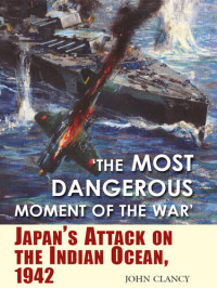 John Clancy — 'The Most Dangerous Moment of the War': Japan's Attack on the Indian Ocean, 1942
