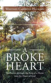 Whitney Cartrite-Huckaby — A Broke Heart: Revelation Through the Eyes of a Horse into the Heart of God