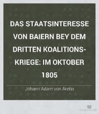Johann Adam von Aretin — Das Staatsinteresse von Baiern bey dem Dritten Koalitionskriege: im Oktober 1805