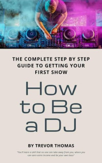 Trevor Thomas — How to Be a DJ: The Complete Step by Step Guide to Getting Your First Show