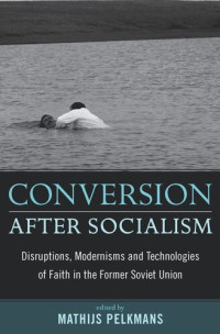 Mathijs Pelkmans (editor) — Conversion After Socialism: Disruptions, Modernisms and Technologies of Faith in the Former Soviet Union