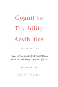 Benjamin Fraser — Cognitive Disability Aesthetics: Visual Culture, Disability Representations, and the (In)Visibility of Cognitive Difference