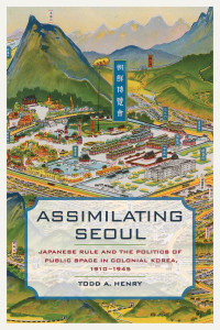 Todd A. Henry — Assimilating Seoul: Japanese Rule and the Politics of Public Space in Colonial Korea, 1910-1945