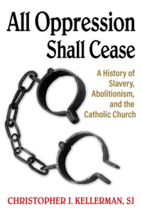 Christopher J. Kellerman, SJ — All Oppression Shall Cease: A History of Slavery, Abolitionism, and the Catholic Church