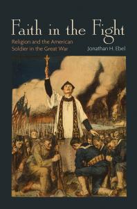 Jonathan H. Ebel; Jonathan H. H. Ebel — Faith in the Fight : Religion and the American Soldier in the Great War