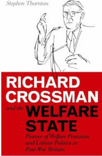Stephen Thornton — Richard Crossman and the Welfare State: Pioneer of Welfare Provision and Labour Politics in Post-War Britain (International Library of Political Studies)