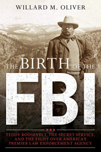 Willard M. Oliver — The Birth of the FBI: Teddy Roosevelt, the Secret Service, and the Fight Over America’s Premier Law Enforcement Agency