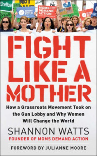 Hanley, Kate;Moore, Julianne;Watts, Shannon — Fight like a mother: how a grassroots movement took on the gun lobby and why women will change the world