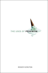 Roger Scruton — The Uses of Pessimism: And the Danger of False Hope