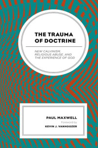 Paul Maxwell — The Trauma of Doctrine: New Calvinism, Religious Abuse, and the Experience of God