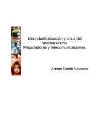 Adrian Sotelo Valencia — Desindustrializacion y crisis del neoliberalismo : Maquiladoras y telecomunicaciones