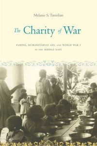 Melanie S. Tanielian — The Charity of War: Famine, Humanitarian Aid, and World War I in the Middle East