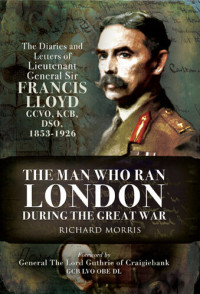 Richard Morris — The Man Who Ran London During the Great War: The Diaries and Letters of Lieutenant General Sir Francis Lloyd, GCVO, KCB, DSO 1853-1926