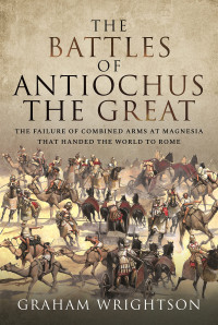 Graham Wrightson — The Battles of Antiochus the Great: The Failure of Combined Arms at Magnesia that Handed the World to Rome