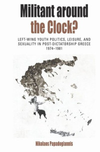 Nikolaos Papadogiannis — Militant Around the Clock?: Left-Wing Youth Politics, Leisure, and Sexuality in Post-Dictatorship Greece, 1974-1981