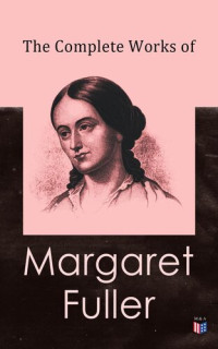 Margaret Fuller, W. H. Channing, Ralph Waldo Emerson, James Freeman Clarke, Julia Ward Howe — The Complete Works of Margaret Fuller