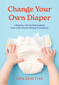 Nick Krautter — Change Your Own Diaper: A Bachelor with No Kids Explains How to Be a Parent without Screwing Up