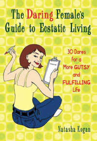 Natasha Kogan — The Daring Female's Guide to Ecstatic Living: 30 Dares for a More Gutsy and Fulfilling Life