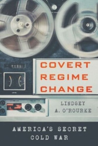Lindsey A. O'Rourke — Covert Regime Change: America's Secret Cold War
