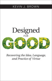 Kevin J. Brown — Designed for Good: Recovering the Idea, Language, and Practice of Virtue