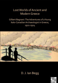 D. J. Ian Begg — Lost Worlds of Ancient and Modern Greece : Gilbert Bagnani: the Adventures of a Young Italo-Canadian Archaeologist in Greece, 1921-1924