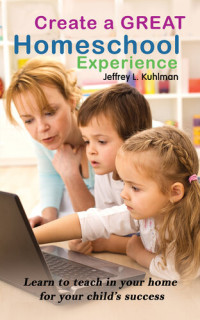 Jeffrey L. Kuhlman — Create a Great Homeschool Experience: Learn to teach in your home for your child's success