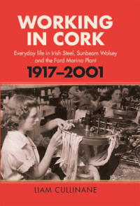 Liam Cullinane — Working in Cork: Everyday life in Irish Steel, Sunbeam Wolsey and the Ford Marina Plant, 1917-2001