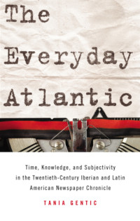 Gentic, Tania — The everyday Atlantic: time, knowledge, and subjectivity in the twentieth-century Iberian and Latin American newspaper chronicle