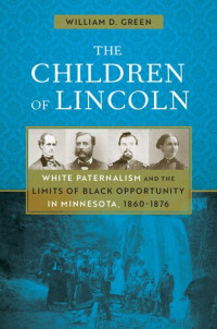 William D. Green — The Children of Lincoln: White Paternalism and the Limits of Black Opportunity in Minnesota, 1860-1876