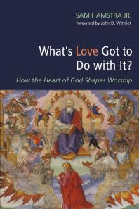 Sam Jr. Hamstra; John Witvliet — What’s Love Got to Do with It? : How the Heart of God Shapes Worship