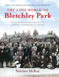 Sinclair McKay — The Lost World of Bletchley Park: The Illustrated History of the Wartime Codebreaking Centre