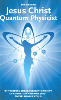 Dirk Schneider — Jesus Christ - Quantum Physicist: Why modern science needs the Trinity of Father, Son and Holy Spirit to explain our world