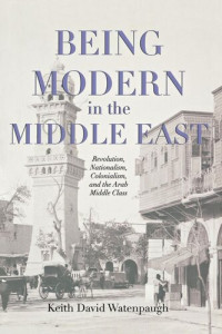 Keith David Watenpaugh — Being Modern in the Middle East: Revolution, Nationalism, Colonialism, and the Arab Middle Class