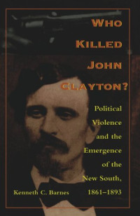 Kenneth C. Barnes — Who Killed John Clayton?: Political Violence and the Emergence of the New South, 1861-1893