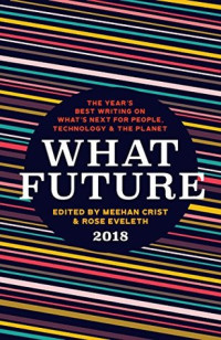 Meehan Crist; Rose Eveleth — What Future 2018: The Year’s Best Writing on What’s Next for People, Technology & the Planet