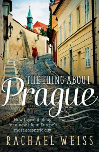 Rachael Weiss — The Thing About Prague ...: How I Gave It All Up For a New Life In Europe's Most Eccentric City