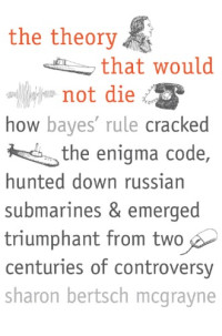 Sharon Bertsch McGrayne — The Theory That Would Not Die: How Bayes’ Rule Cracked the Enigma Code, Hunted Down Russian Submarines, and Emerged Triumphant from Two Centuries of Controversy