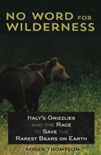 Thompson, Roger — No Word for Wilderness: Italys Grizzlies and the Race to Save the Rarest Bears on Earth