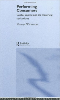 Maurya Wickstrom — Performing Consumers: Global Capital and Its Theatrical Seductions