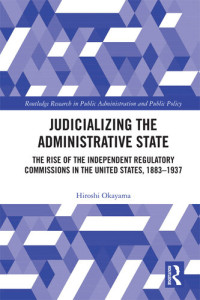 Hiroshi Okayama — Judicializing the Administrative State: The Rise of the Independent Regulatory Commissions in the United States, 1883-1937